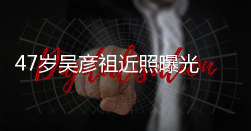 大叔润发曝光胖惨近照颊圆变本山彦祖 脸岁吴